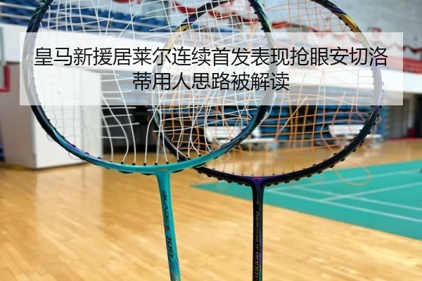 皇马新援居莱尔连续首发表现抢眼安切洛蒂用人思路被解读